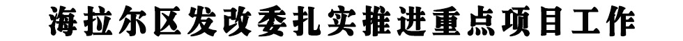 海拉爾區(qū)發(fā)改委扎實(shí)推進(jìn)重點(diǎn)項(xiàng)目工作